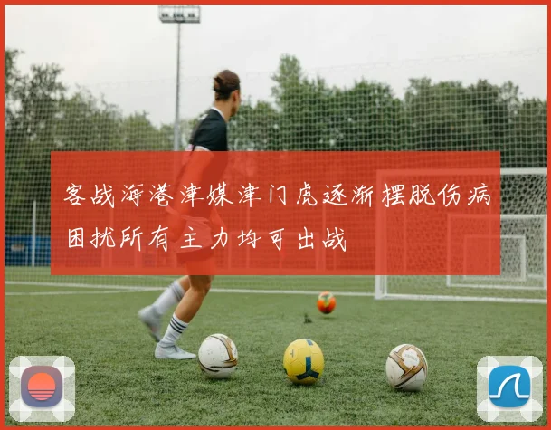 客战海港津媒津门虎逐渐摆脱伤病困扰所有主力均可出战