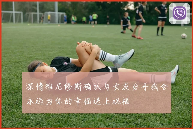 深情维尼修斯确认与女友分手我会永远为你的幸福送上祝福