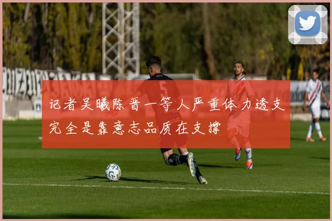 记者吴曦陈晋一等人严重体力透支完全是靠意志品质在支撑