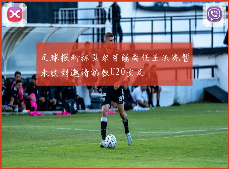足球报科林贝尔可能离任王洪亮暂未收到邀请执教U20女足